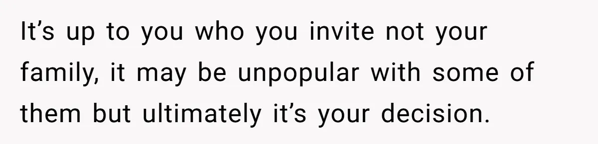 It’s up to you who you invite not your family, it may be unpopular with some of them but ultimately it’s your decision.