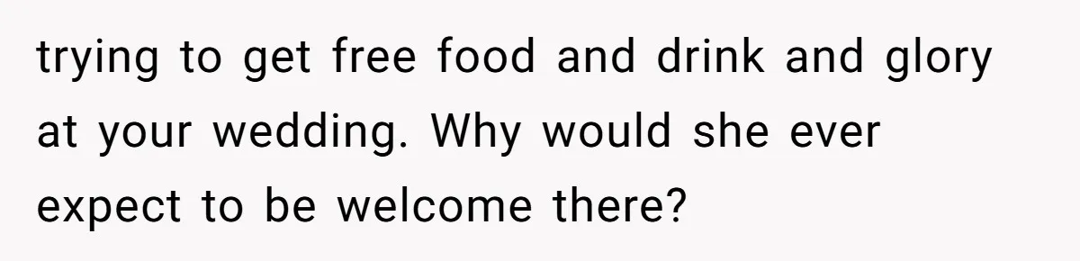 trying to get free food and drink and glory at your wedding. Why would she ever expect to be welcome there?