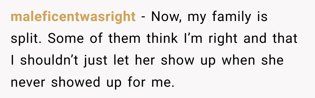 maleficentwasright − Now, my family is split. Some of them think I’m right and that I shouldn’t just let her show up when she never showed up for me.