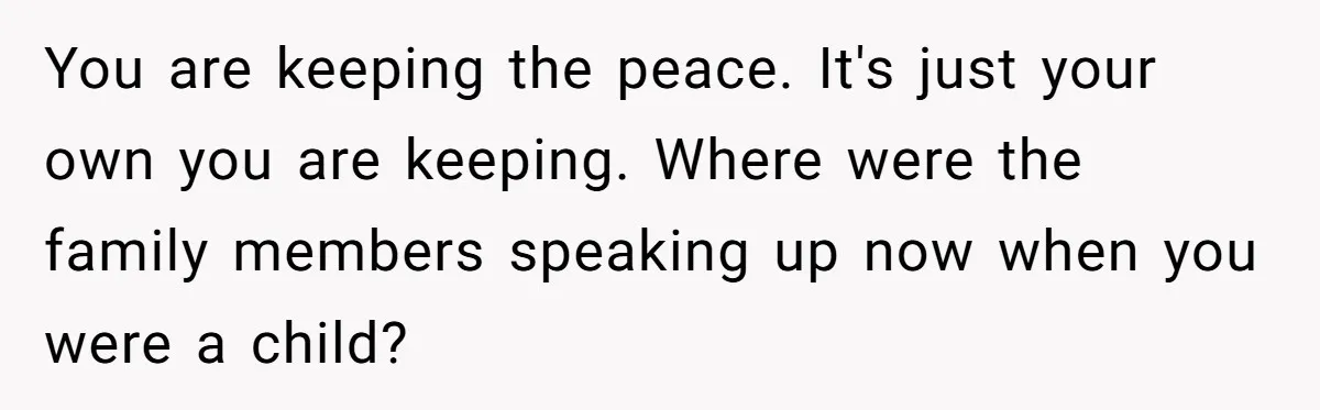 You are keeping the peace. It's just your own you are keeping. Where were the family members speaking up now when you were a child?