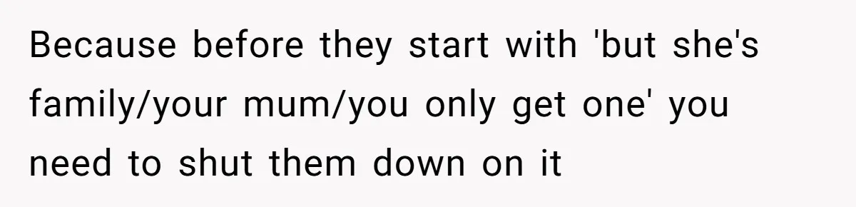 Because before they start with 'but she's family/your mum/you only get one' you need to shut them down on it