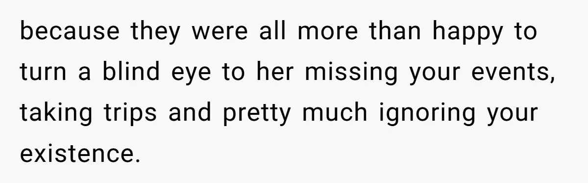because they were all more than happy to turn a blind eye to her missing your events, taking trips and pretty much ignoring your existence.