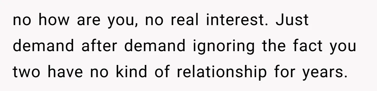 no how are you, no real interest. Just demand after demand ignoring the fact you two have no kind of relationship for years.