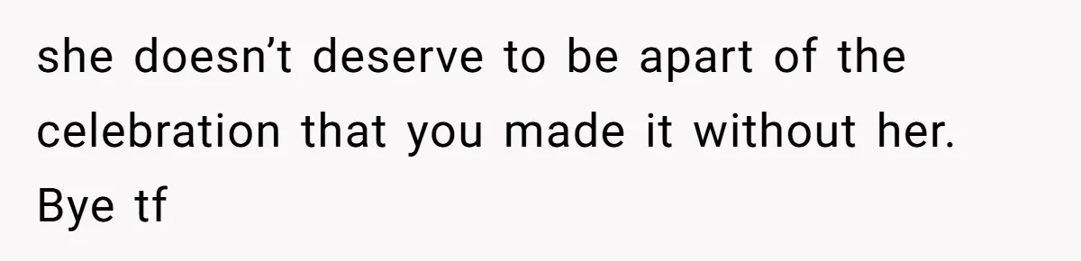 she doesn’t deserve to be apart of the celebration that you made it without her. Bye tf