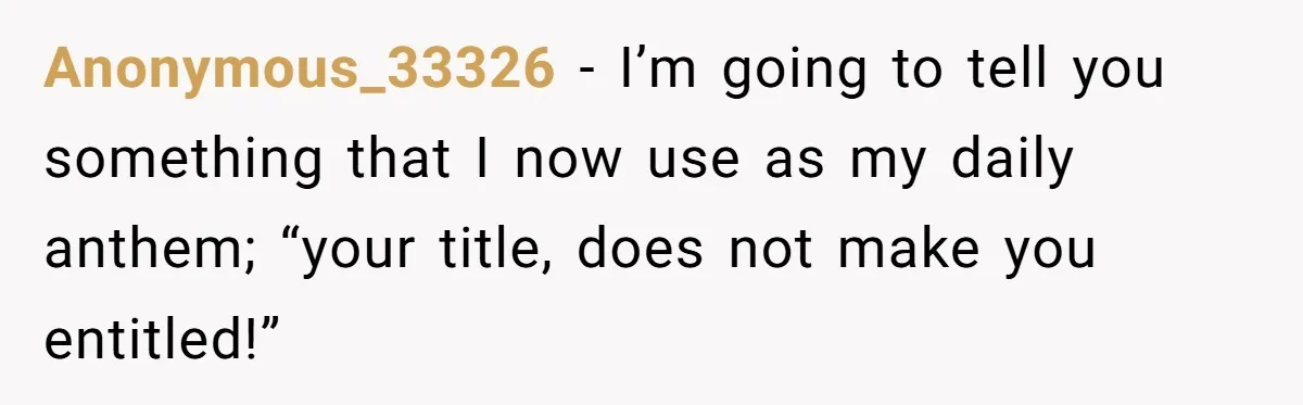 Anonymous_33326 − I’m going to tell you something that I now use as my daily anthem; “your title, does not make you entitled!”