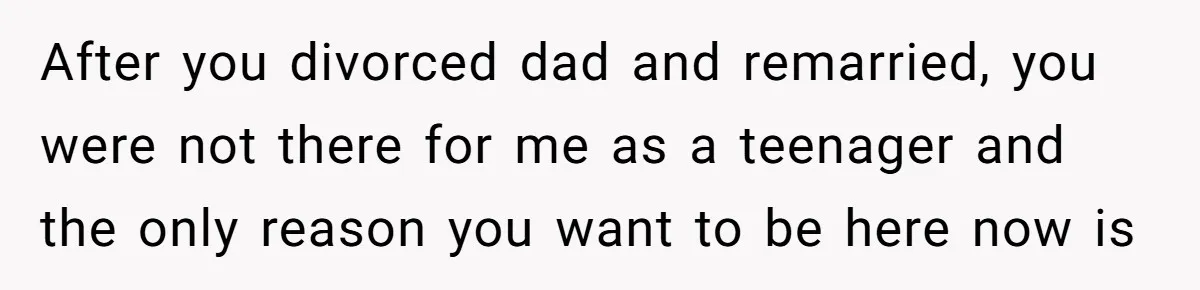 After you divorced dad and remarried, you were not there for me as a teenager and the only reason you want to be here now is