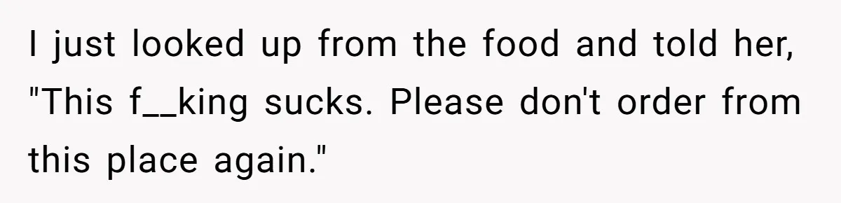 Husband Destroys His Wife’s First Meal Attempt, Now She’s Not Sure She’ll Ever Cook Again I just looked up from the food and told her, "This f__king sucks. Please don't order from this place again."