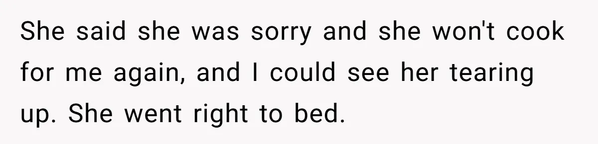 Husband Destroys His Wife’s First Meal Attempt, Now She’s Not Sure She’ll Ever Cook Again She said she was sorry and she won't cook for me again, and I could see her tearing up. She went right to bed.