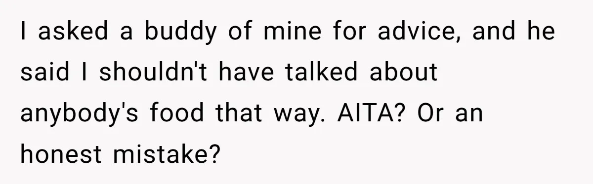 Husband Destroys His Wife’s First Meal Attempt, Now She’s Not Sure She’ll Ever Cook Again I asked a buddy of mine for advice, and he said I shouldn't have talked about anybody's food that way. AITA? Or an honest mistake?