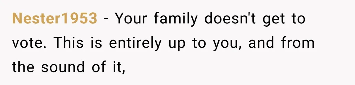 Nester1953 − Your family doesn't get to vote. This is entirely up to you, and from the sound of it,