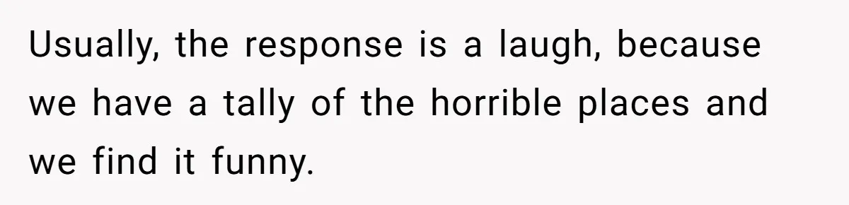 Husband Destroys His Wife’s First Meal Attempt, Now She’s Not Sure She’ll Ever Cook Again Usually, the response is a laugh, because we have a tally of the horrible places and we find it funny.