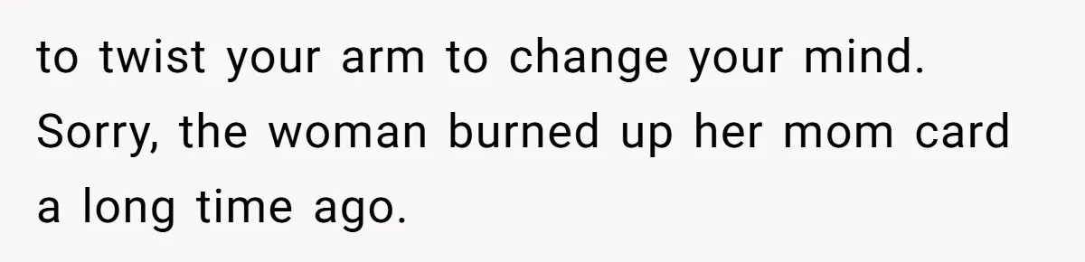 to twist your arm to change your mind. Sorry, the woman burned up her mom card a long time ago.