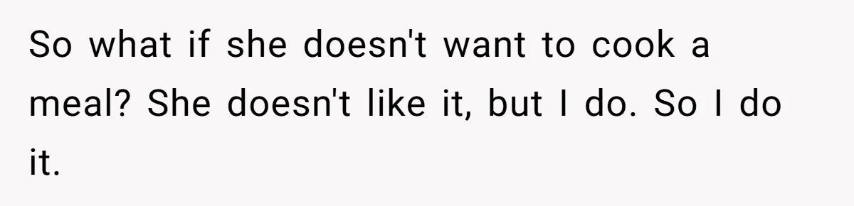 Husband Destroys His Wife’s First Meal Attempt, Now She’s Not Sure She’ll Ever Cook Again So what if she doesn't want to cook a meal? She doesn't like it, but I do. So I do it.