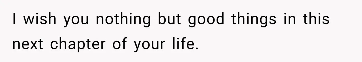 I wish you nothing but good things in this next chapter of your life.