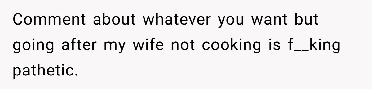 Husband Destroys His Wife’s First Meal Attempt, Now She’s Not Sure She’ll Ever Cook Again Comment about whatever you want but going after my wife not cooking is f__king pathetic.