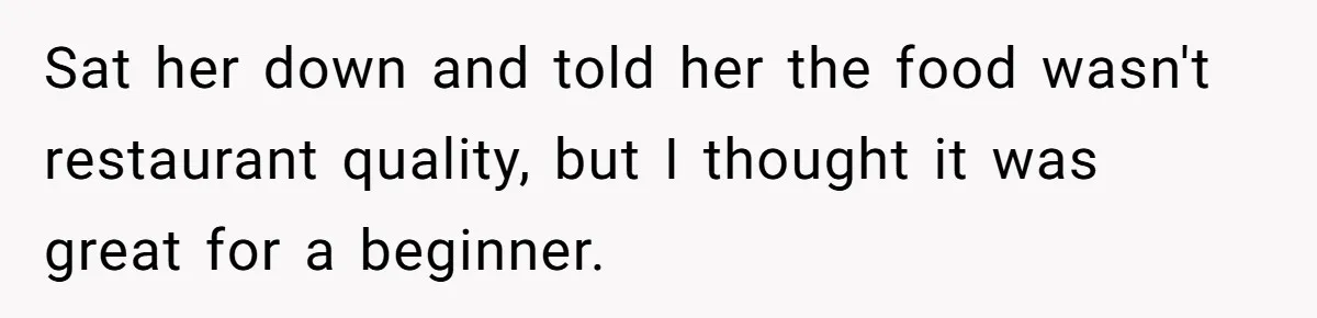Husband Destroys His Wife’s First Meal Attempt, Now She’s Not Sure She’ll Ever Cook Again Sat her down and told her the food wasn't restaurant quality, but I thought it was great for a beginner.
