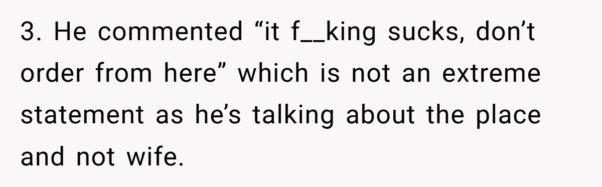 Husband Destroys His Wife’s First Meal Attempt, Now She’s Not Sure She’ll Ever Cook Again 3. He commented “it f__king sucks, don’t order from here” which is not an extreme statement as he’s talking about the place and not wife.