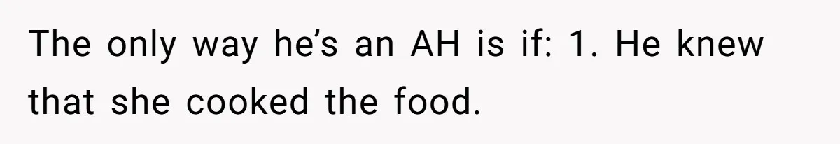 Husband Destroys His Wife’s First Meal Attempt, Now She’s Not Sure She’ll Ever Cook Again The only way he’s an AH is if: 1. He knew that she cooked the food.
