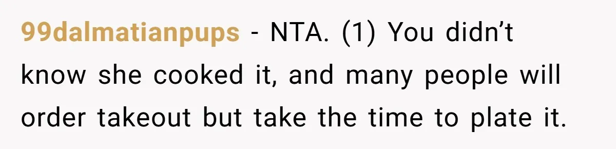 Husband Destroys His Wife’s First Meal Attempt, Now She’s Not Sure She’ll Ever Cook Again 99dalmatianpups − NTA. (1) You didn’t know she cooked it, and many people will order takeout but take the time to plate it.