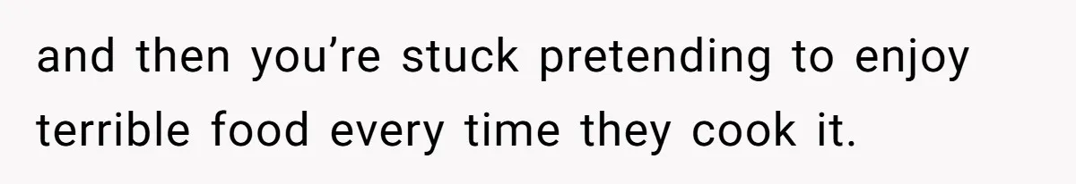 Husband Destroys His Wife’s First Meal Attempt, Now She’s Not Sure She’ll Ever Cook Again and then you’re stuck pretending to enjoy terrible food every time they cook it.
