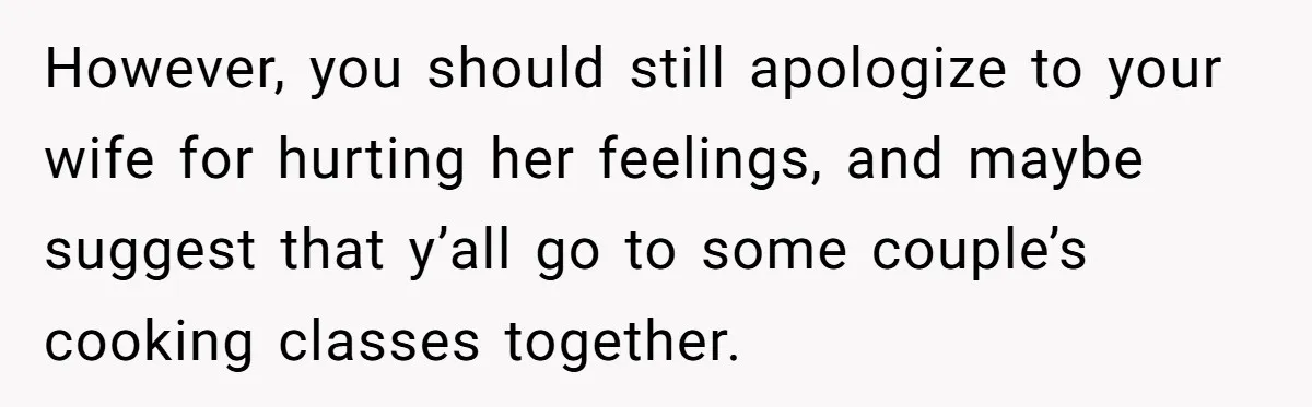 Husband Destroys His Wife’s First Meal Attempt, Now She’s Not Sure She’ll Ever Cook Again However, you should still apologize to your wife for hurting her feelings, and maybe suggest that y’all go to some couple’s cooking classes together.