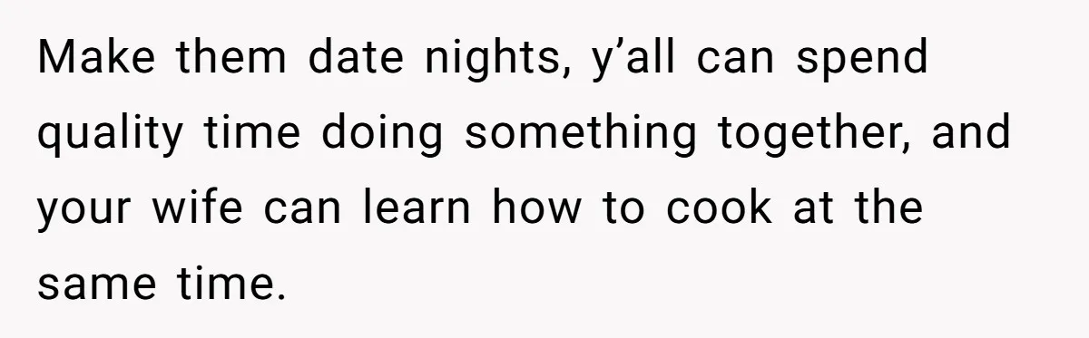 Husband Destroys His Wife’s First Meal Attempt, Now She’s Not Sure She’ll Ever Cook Again Make them date nights, y’all can spend quality time doing something together, and your wife can learn how to cook at the same time.