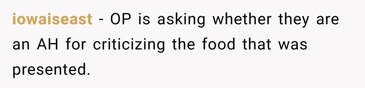 Husband Destroys His Wife’s First Meal Attempt, Now She’s Not Sure She’ll Ever Cook Again iowaiseast − OP is asking whether they are an AH for criticizing the food that was presented.