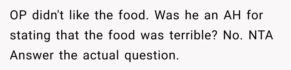 Husband Destroys His Wife’s First Meal Attempt, Now She’s Not Sure She’ll Ever Cook Again OP didn't like the food. Was he an AH for stating that the food was terrible? No. NTA Answer the actual question.