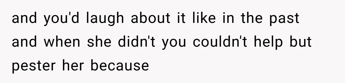 Husband Destroys His Wife’s First Meal Attempt, Now She’s Not Sure She’ll Ever Cook Again and you'd laugh about it like in the past and when she didn't you couldn't help but pester her because