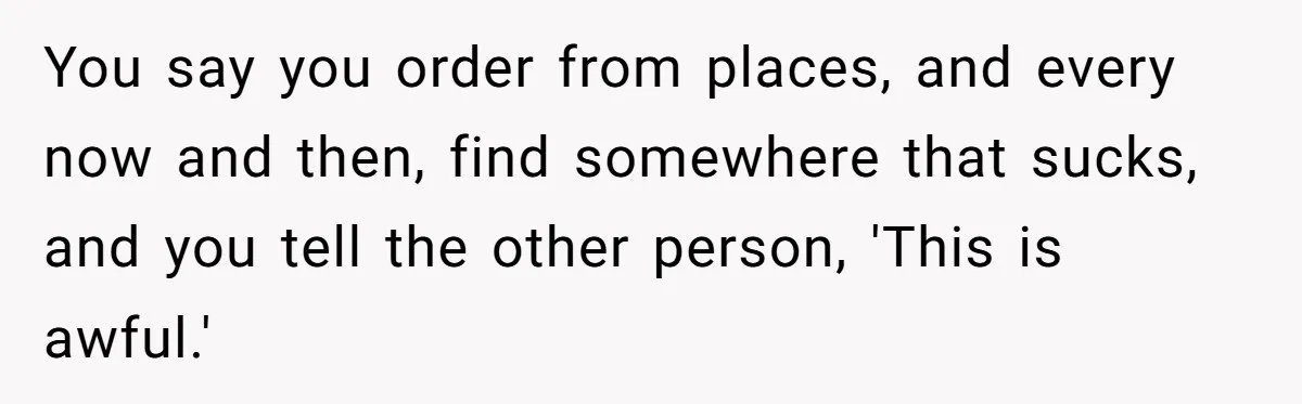 Husband Destroys His Wife’s First Meal Attempt, Now She’s Not Sure She’ll Ever Cook Again You say you order from places, and every now and then, find somewhere that sucks, and you tell the other person, 'This is awful.'