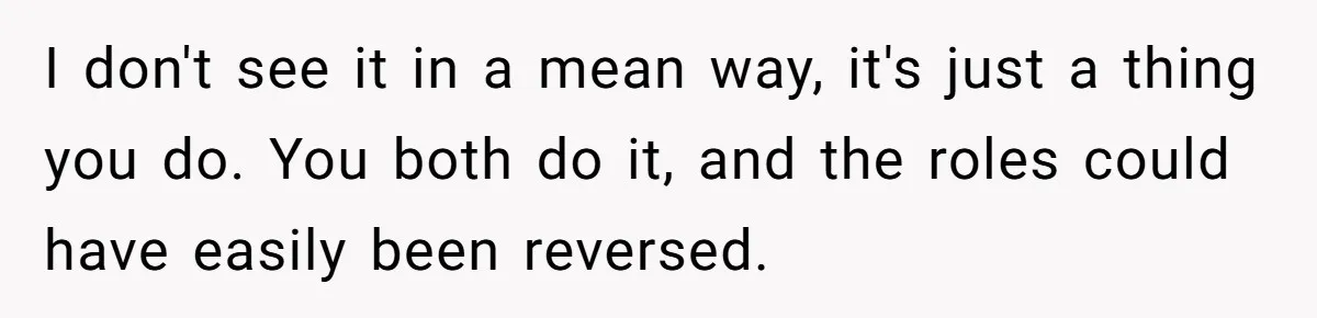 Husband Destroys His Wife’s First Meal Attempt, Now She’s Not Sure She’ll Ever Cook Again I don't see it in a mean way, it's just a thing you do. You both do it, and the roles could have easily been reversed.
