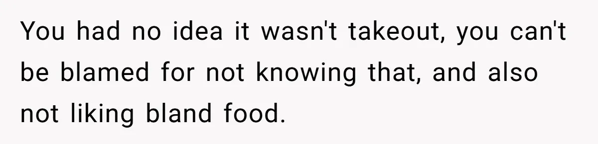 Husband Destroys His Wife’s First Meal Attempt, Now She’s Not Sure She’ll Ever Cook Again You had no idea it wasn't takeout, you can't be blamed for not knowing that, and also not liking bland food.