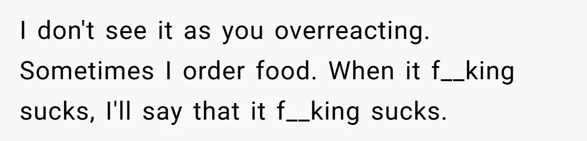 Husband Destroys His Wife’s First Meal Attempt, Now She’s Not Sure She’ll Ever Cook Again I don't see it as you overreacting. Sometimes I order food. When it f__king sucks, I'll say that it f__king sucks.