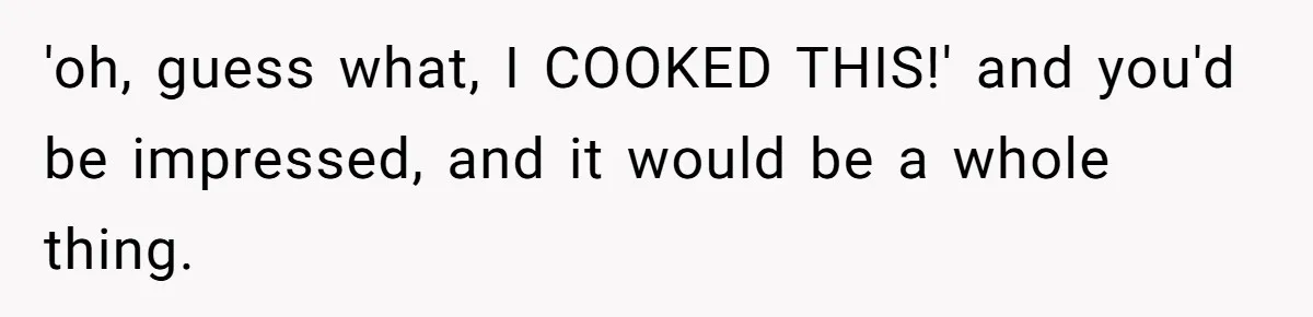 Husband Destroys His Wife’s First Meal Attempt, Now She’s Not Sure She’ll Ever Cook Again 'oh, guess what, I COOKED THIS!' and you'd be impressed, and it would be a whole thing.