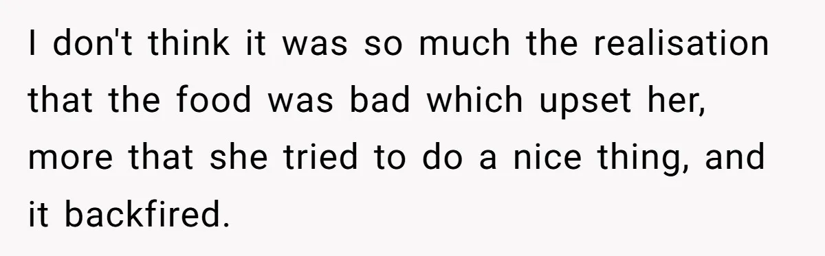 Husband Destroys His Wife’s First Meal Attempt, Now She’s Not Sure She’ll Ever Cook Again I don't think it was so much the realisation that the food was bad which upset her, more that she tried to do a nice thing, and it backfired.