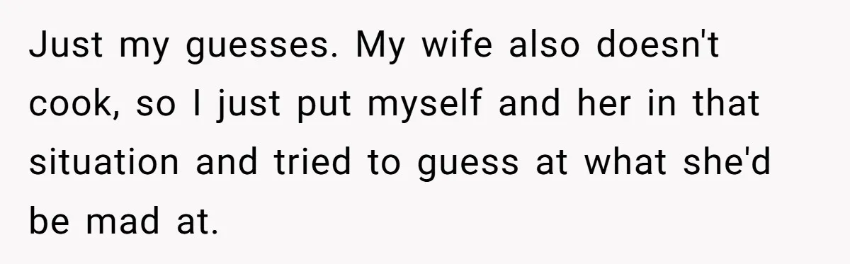Husband Destroys His Wife’s First Meal Attempt, Now She’s Not Sure She’ll Ever Cook Again Just my guesses. My wife also doesn't cook, so I just put myself and her in that situation and tried to guess at what she'd be mad at.