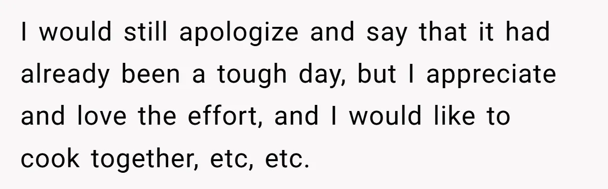 Husband Destroys His Wife’s First Meal Attempt, Now She’s Not Sure She’ll Ever Cook Again I would still apologize and say that it had already been a tough day, but I appreciate and love the effort, and I would like to cook together, etc, etc.