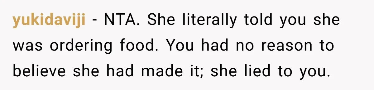 Husband Destroys His Wife’s First Meal Attempt, Now She’s Not Sure She’ll Ever Cook Again yukidaviji − NTA. She literally told you she was ordering food. You had no reason to believe she had made it; she lied to you.