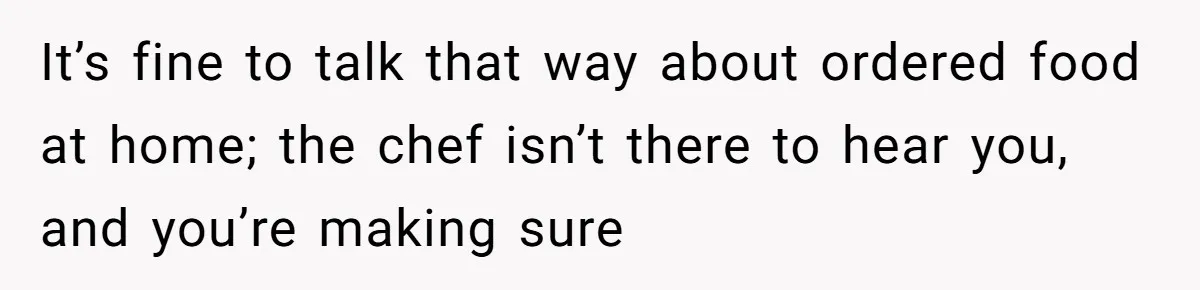 Husband Destroys His Wife’s First Meal Attempt, Now She’s Not Sure She’ll Ever Cook Again It’s fine to talk that way about ordered food at home; the chef isn’t there to hear you, and you’re making sure