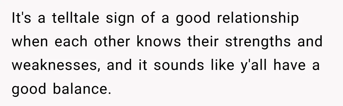 Husband Destroys His Wife’s First Meal Attempt, Now She’s Not Sure She’ll Ever Cook Again It's a telltale sign of a good relationship when each other knows their strengths and weaknesses, and it sounds like y'all have a good balance.