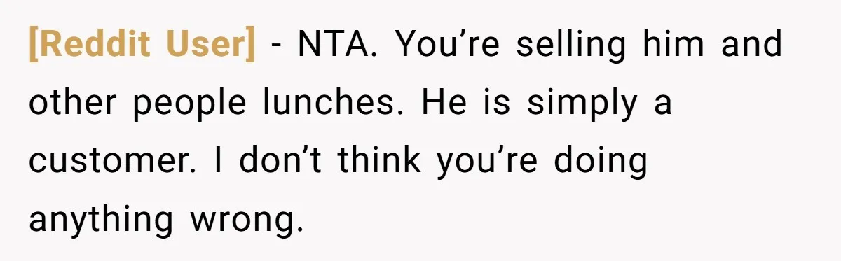 [Reddit User] − NTA. You’re selling him and other people lunches. He is simply a customer. I don’t think you’re doing anything wrong.