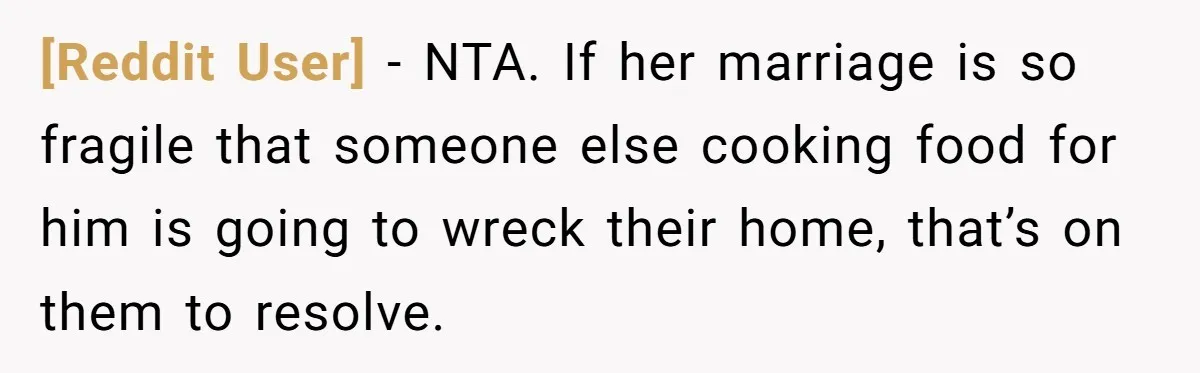 [Reddit User] − NTA. If her marriage is so fragile that someone else cooking food for him is going to wreck their home, that’s on them to resolve.