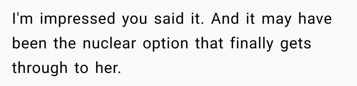 A New Mom’s Breaking Point: Woman’s Savage Response To Her MIL’s ‘Perfect Mother’ Routine I'm impressed you said it. And it may have been the nuclear option that finally gets through to her.