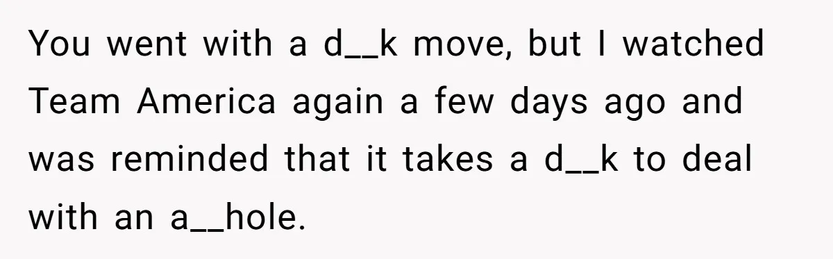 A New Mom’s Breaking Point: Woman’s Savage Response To Her MIL’s ‘Perfect Mother’ Routine You went with a d__k move, but I watched Team America again a few days ago and was reminded that it takes a d__k to deal with an a__hole.