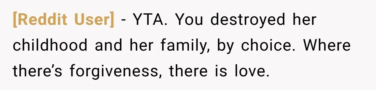 [Reddit User] − YTA. You destroyed her childhood and her family, by choice. Where there’s forgiveness, there is love.