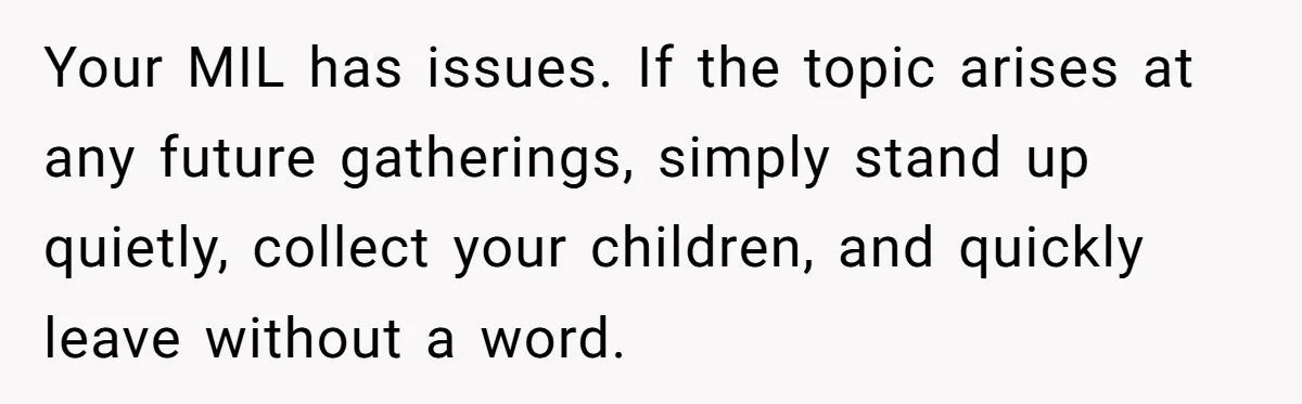 A New Mom’s Breaking Point: Woman’s Savage Response To Her MIL’s ‘Perfect Mother’ Routine Your MIL has issues. If the topic arises at any future gatherings, simply stand up quietly, collect your children, and quickly leave without a word.