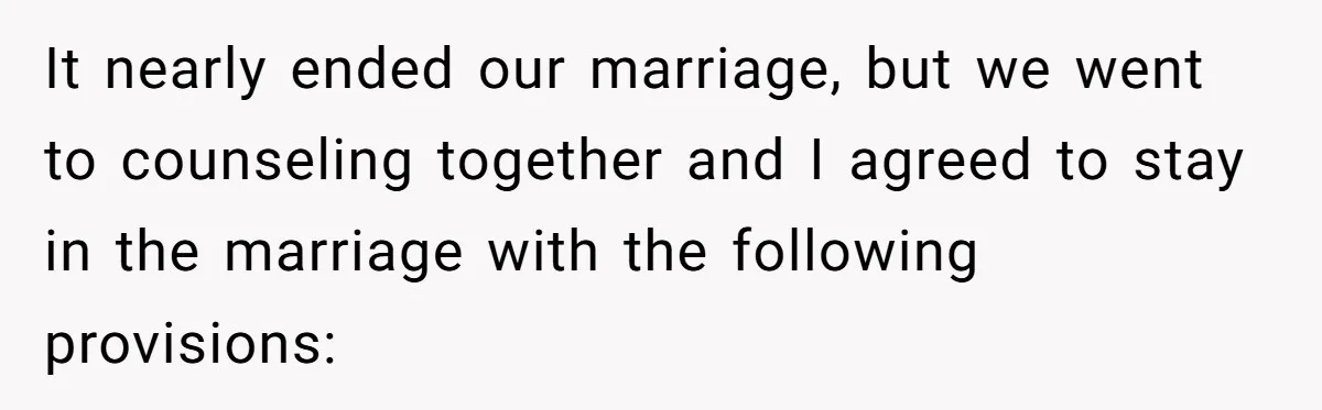 Wife Tells Husband She Won’t Accept His Affair Child In The House—If He Wants Custody, He Can Leave It nearly ended our marriage, but we went to counseling together and I agreed to stay in the marriage with the following provisions: