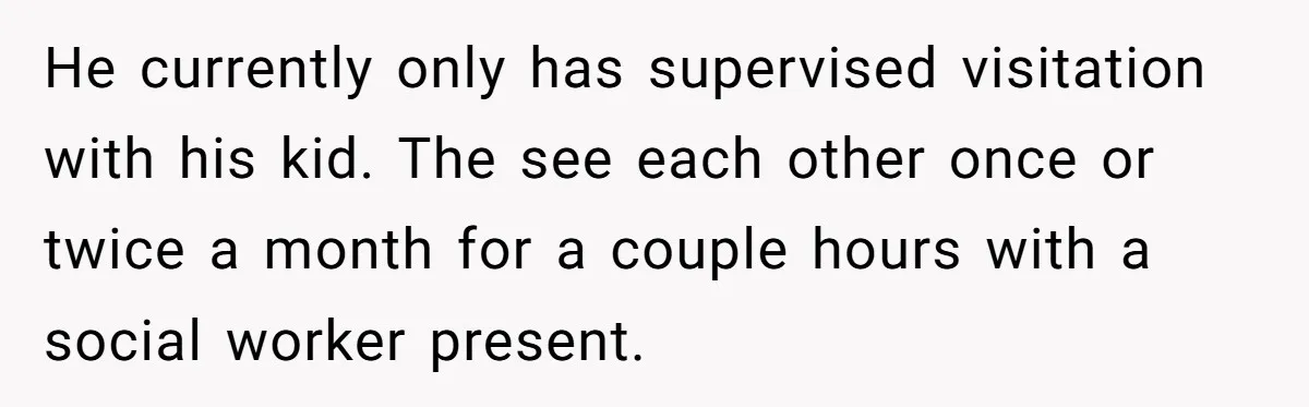 Wife Tells Husband She Won’t Accept His Affair Child In The House—If He Wants Custody, He Can Leave He currently only has supervised visitation with his kid. The see each other once or twice a month for a couple hours with a social worker present.