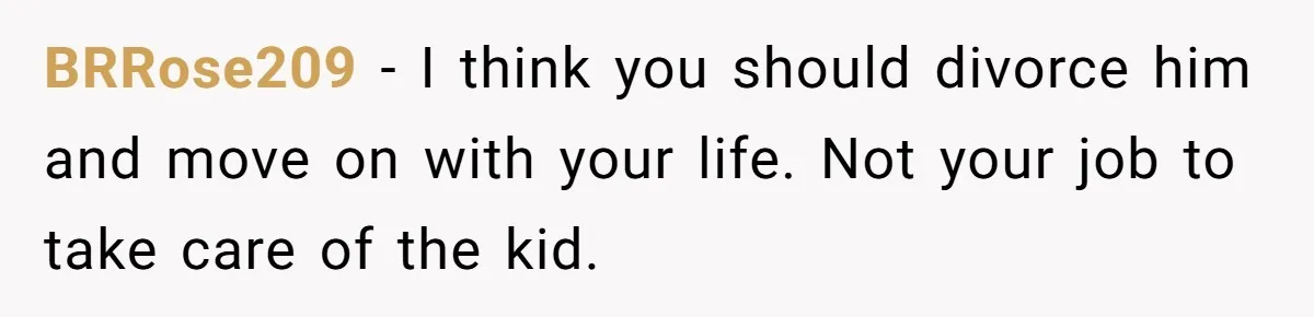 Wife Tells Husband She Won’t Accept His Affair Child In The House—If He Wants Custody, He Can Leave BRRose209 − I think you should divorce him and move on with your life. Not your job to take care of the kid.