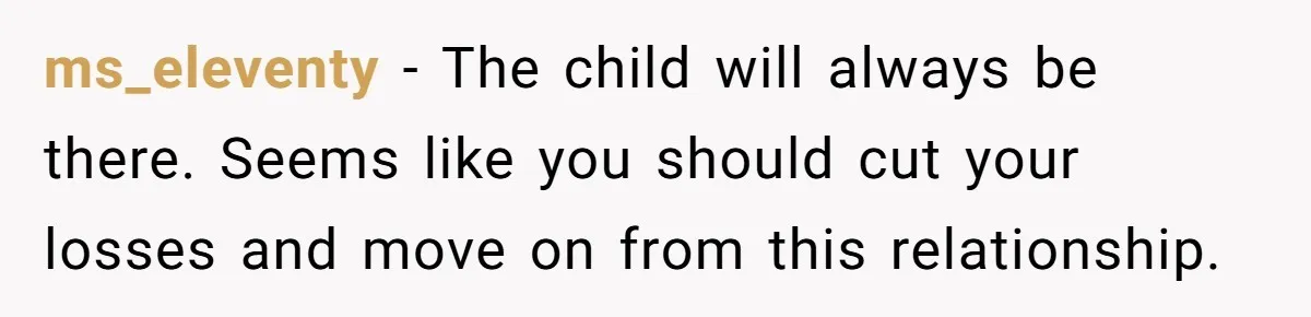 Wife Tells Husband She Won’t Accept His Affair Child In The House—If He Wants Custody, He Can Leave ms_eleventy − The child will always be there. Seems like you should cut your losses and move on from this relationship.